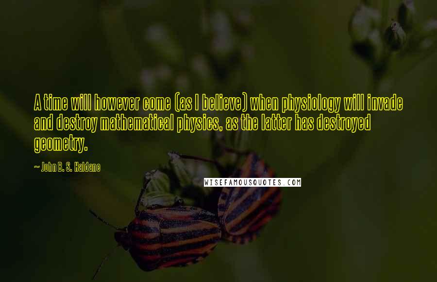 John B. S. Haldane Quotes: A time will however come (as I believe) when physiology will invade and destroy mathematical physics, as the latter has destroyed geometry.