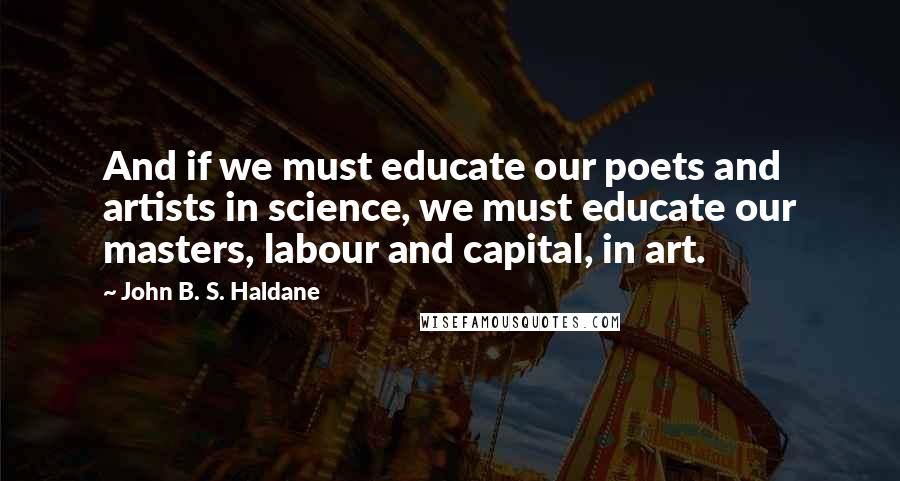 John B. S. Haldane Quotes: And if we must educate our poets and artists in science, we must educate our masters, labour and capital, in art.