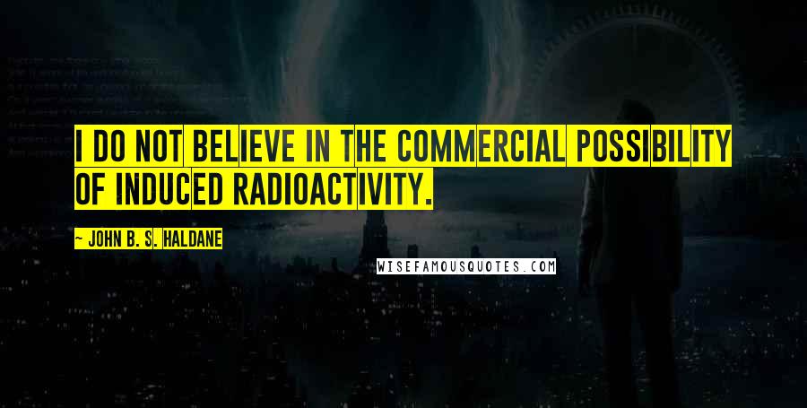 John B. S. Haldane Quotes: I do not believe in the commercial possibility of induced radioactivity.
