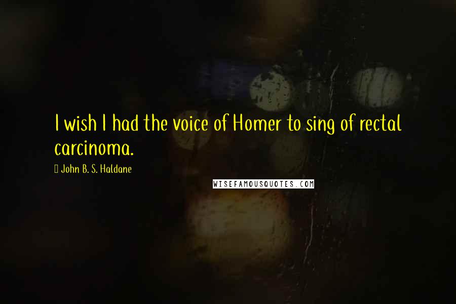 John B. S. Haldane Quotes: I wish I had the voice of Homer to sing of rectal carcinoma.