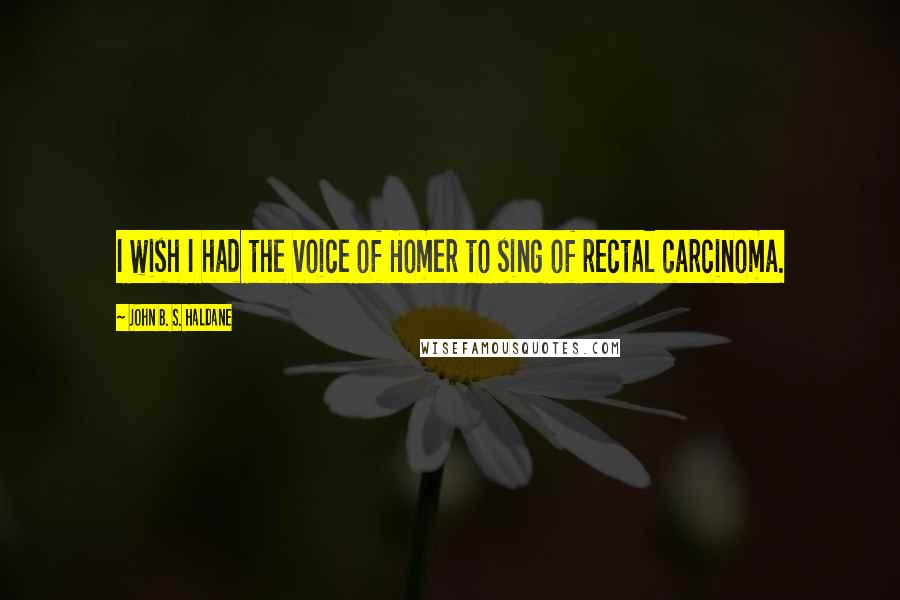 John B. S. Haldane Quotes: I wish I had the voice of Homer to sing of rectal carcinoma.