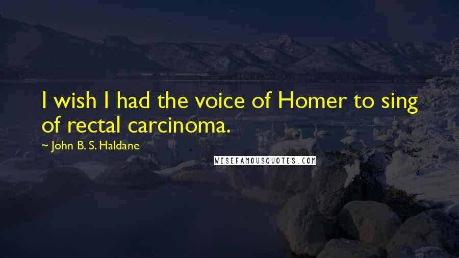 John B. S. Haldane Quotes: I wish I had the voice of Homer to sing of rectal carcinoma.