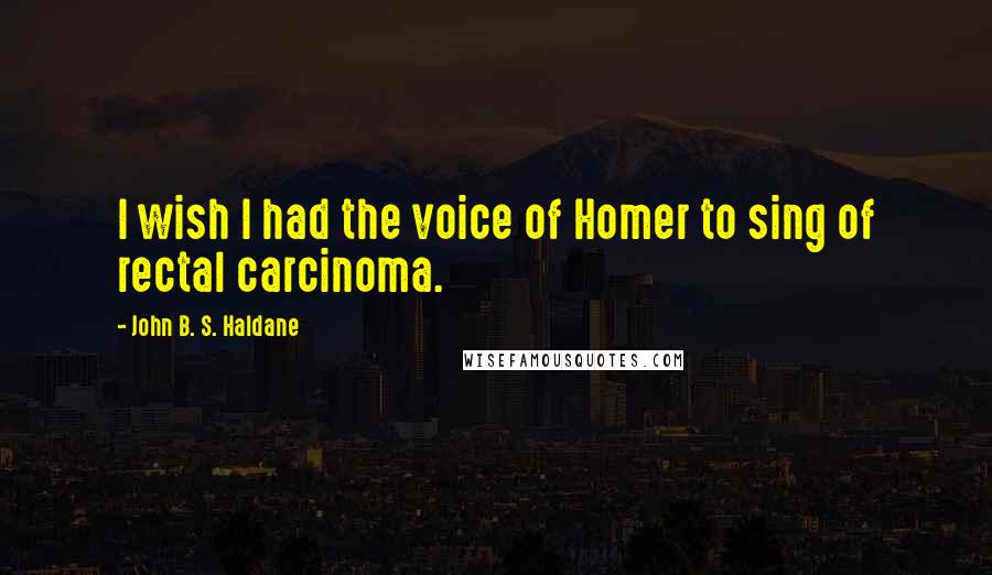 John B. S. Haldane Quotes: I wish I had the voice of Homer to sing of rectal carcinoma.