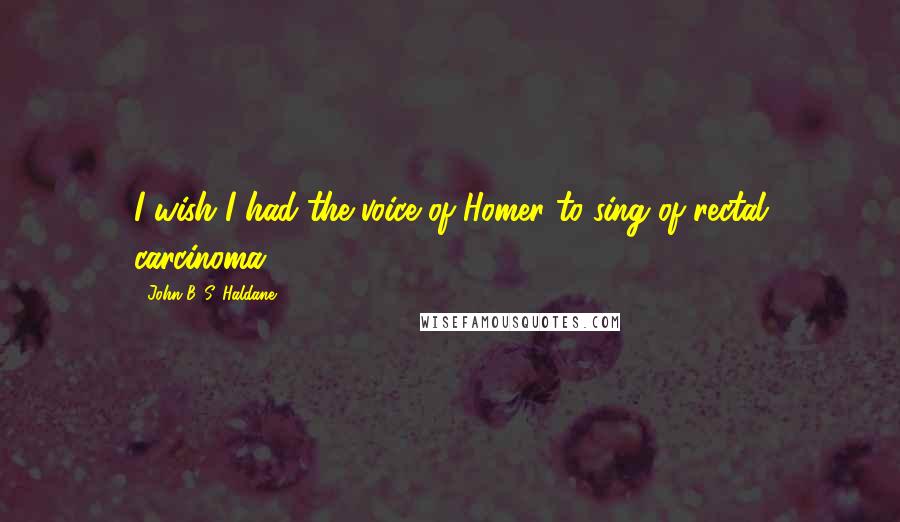 John B. S. Haldane Quotes: I wish I had the voice of Homer to sing of rectal carcinoma.