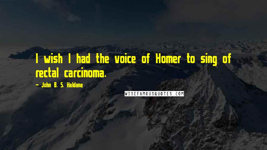 John B. S. Haldane Quotes: I wish I had the voice of Homer to sing of rectal carcinoma.