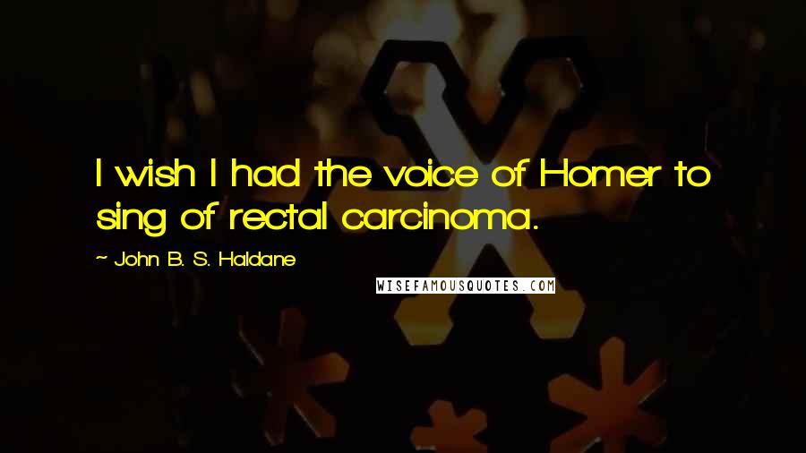 John B. S. Haldane Quotes: I wish I had the voice of Homer to sing of rectal carcinoma.