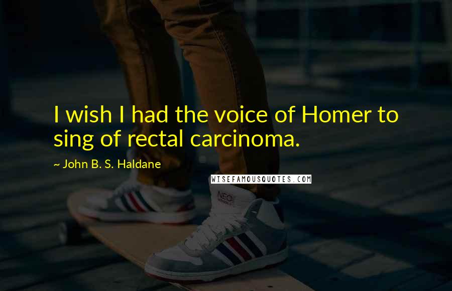 John B. S. Haldane Quotes: I wish I had the voice of Homer to sing of rectal carcinoma.