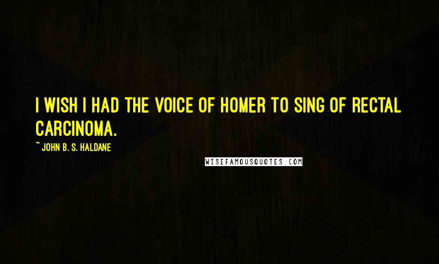 John B. S. Haldane Quotes: I wish I had the voice of Homer to sing of rectal carcinoma.