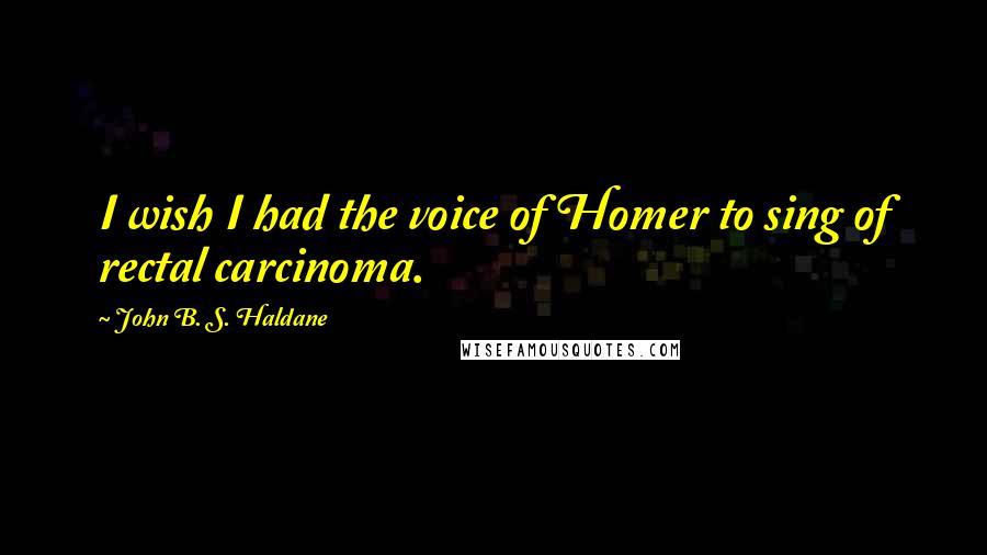 John B. S. Haldane Quotes: I wish I had the voice of Homer to sing of rectal carcinoma.