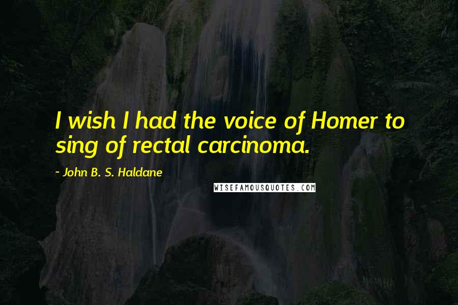 John B. S. Haldane Quotes: I wish I had the voice of Homer to sing of rectal carcinoma.