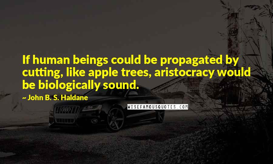 John B. S. Haldane Quotes: If human beings could be propagated by cutting, like apple trees, aristocracy would be biologically sound.