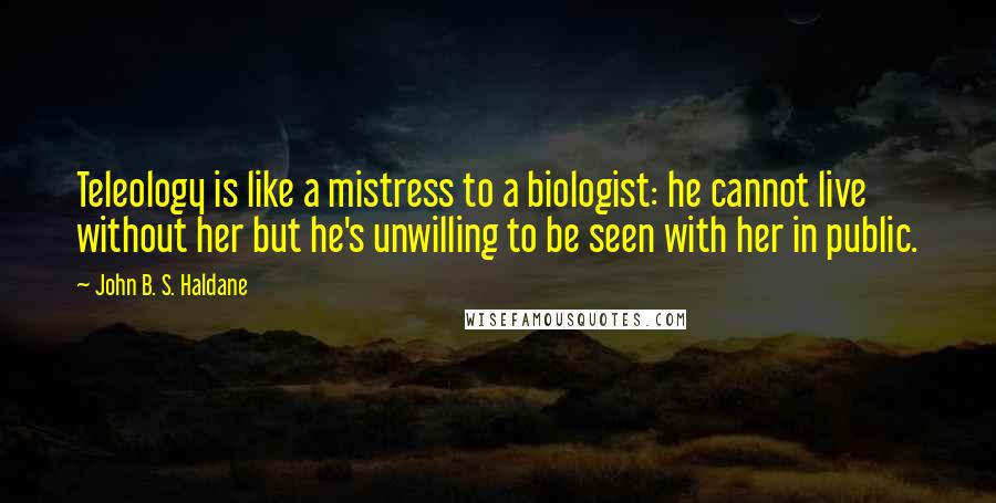 John B. S. Haldane Quotes: Teleology is like a mistress to a biologist: he cannot live without her but he's unwilling to be seen with her in public.