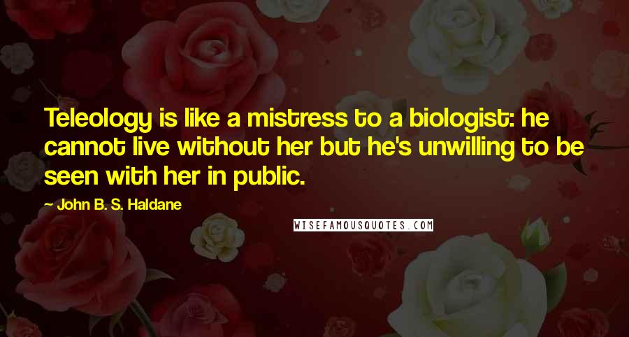 John B. S. Haldane Quotes: Teleology is like a mistress to a biologist: he cannot live without her but he's unwilling to be seen with her in public.