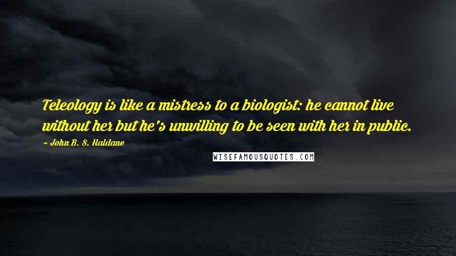 John B. S. Haldane Quotes: Teleology is like a mistress to a biologist: he cannot live without her but he's unwilling to be seen with her in public.