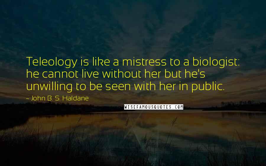 John B. S. Haldane Quotes: Teleology is like a mistress to a biologist: he cannot live without her but he's unwilling to be seen with her in public.