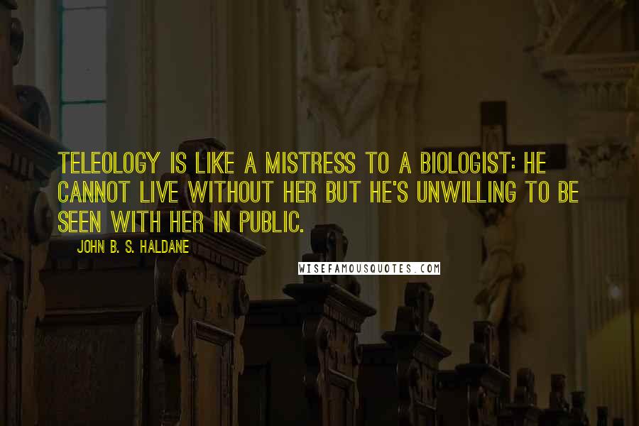John B. S. Haldane Quotes: Teleology is like a mistress to a biologist: he cannot live without her but he's unwilling to be seen with her in public.