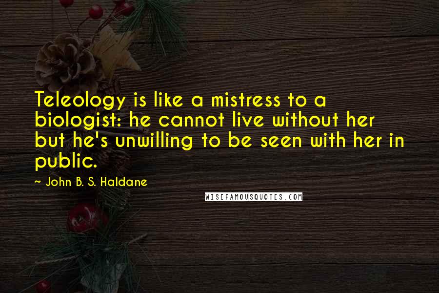 John B. S. Haldane Quotes: Teleology is like a mistress to a biologist: he cannot live without her but he's unwilling to be seen with her in public.