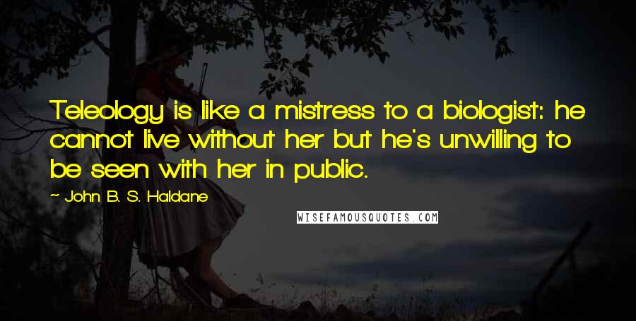 John B. S. Haldane Quotes: Teleology is like a mistress to a biologist: he cannot live without her but he's unwilling to be seen with her in public.