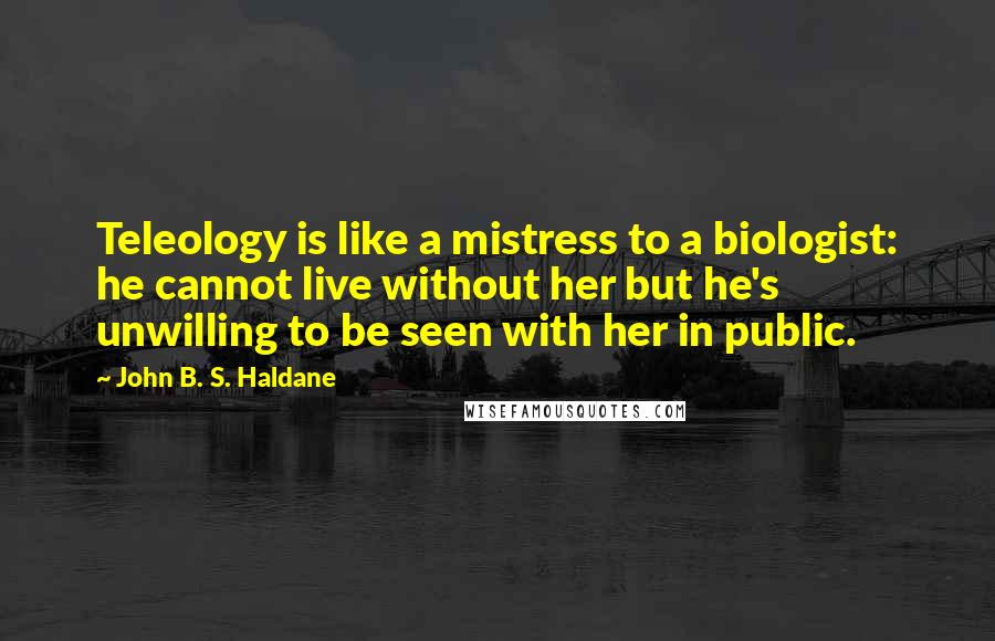 John B. S. Haldane Quotes: Teleology is like a mistress to a biologist: he cannot live without her but he's unwilling to be seen with her in public.