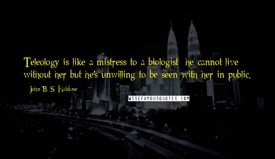 John B. S. Haldane Quotes: Teleology is like a mistress to a biologist: he cannot live without her but he's unwilling to be seen with her in public.