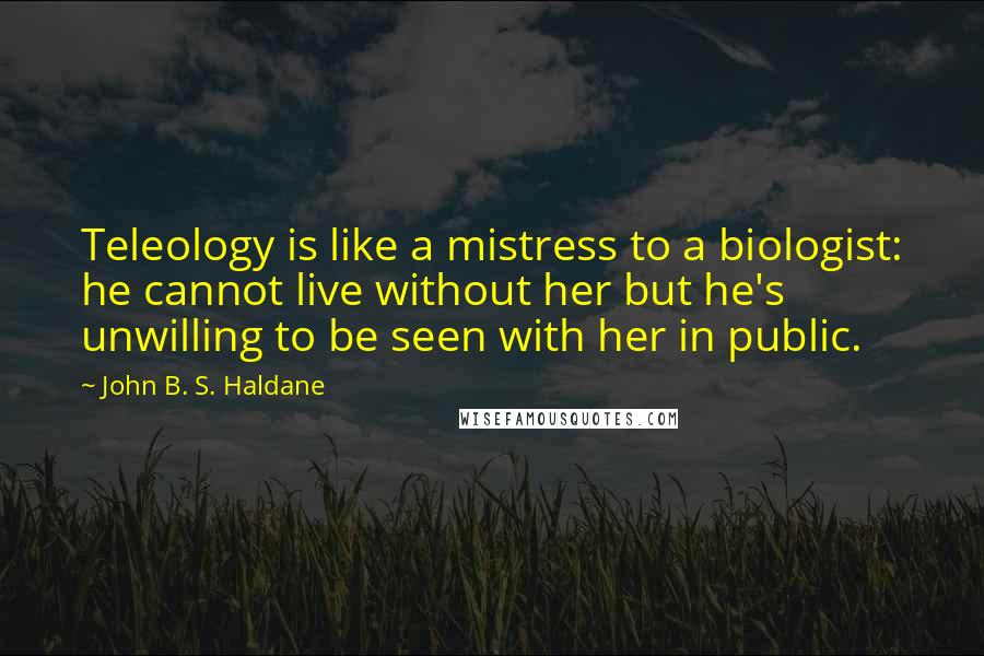 John B. S. Haldane Quotes: Teleology is like a mistress to a biologist: he cannot live without her but he's unwilling to be seen with her in public.