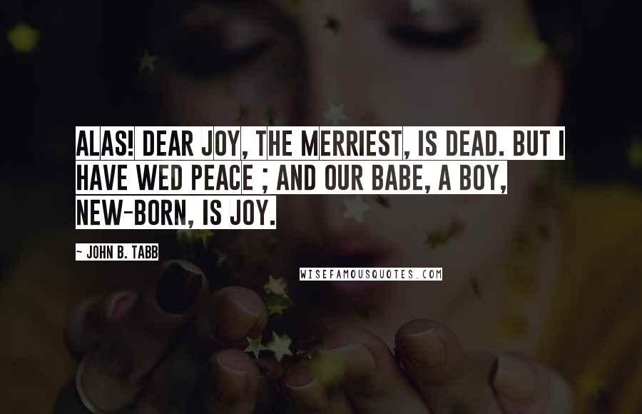 John B. Tabb Quotes: Alas! dear Joy, the merriest, is dead. But I have wed Peace ; and our babe, a boy, New-born, is Joy.