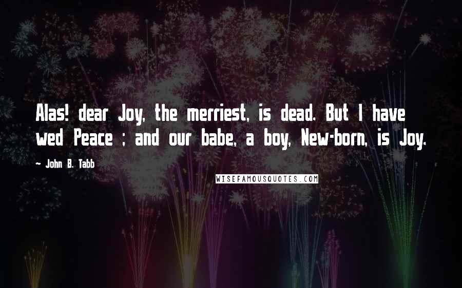 John B. Tabb Quotes: Alas! dear Joy, the merriest, is dead. But I have wed Peace ; and our babe, a boy, New-born, is Joy.