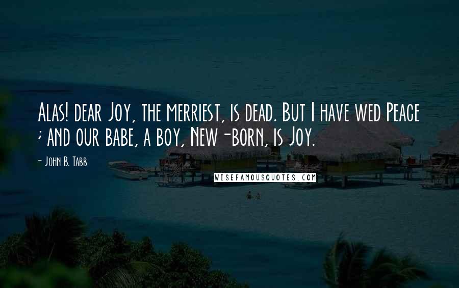 John B. Tabb Quotes: Alas! dear Joy, the merriest, is dead. But I have wed Peace ; and our babe, a boy, New-born, is Joy.