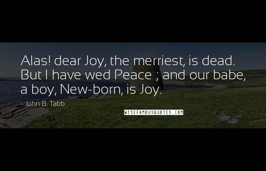 John B. Tabb Quotes: Alas! dear Joy, the merriest, is dead. But I have wed Peace ; and our babe, a boy, New-born, is Joy.