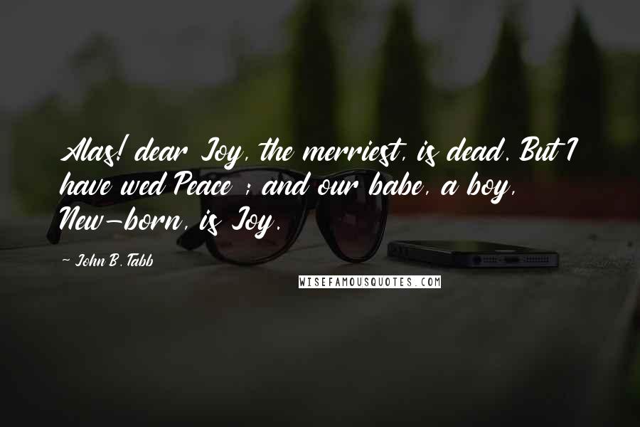 John B. Tabb Quotes: Alas! dear Joy, the merriest, is dead. But I have wed Peace ; and our babe, a boy, New-born, is Joy.