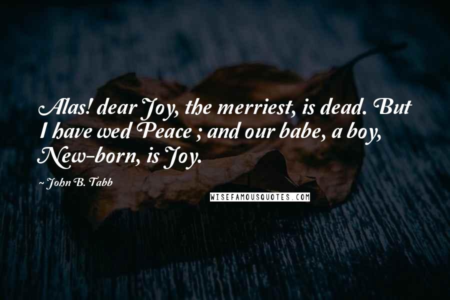 John B. Tabb Quotes: Alas! dear Joy, the merriest, is dead. But I have wed Peace ; and our babe, a boy, New-born, is Joy.