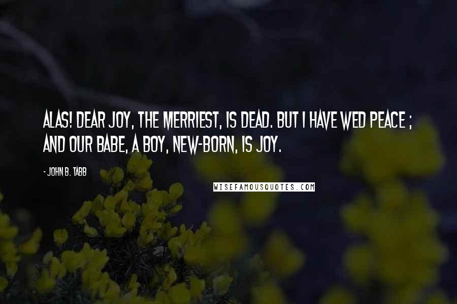 John B. Tabb Quotes: Alas! dear Joy, the merriest, is dead. But I have wed Peace ; and our babe, a boy, New-born, is Joy.