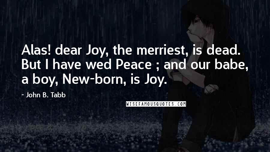 John B. Tabb Quotes: Alas! dear Joy, the merriest, is dead. But I have wed Peace ; and our babe, a boy, New-born, is Joy.