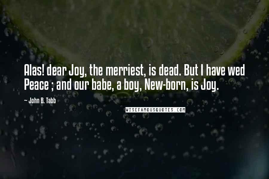 John B. Tabb Quotes: Alas! dear Joy, the merriest, is dead. But I have wed Peace ; and our babe, a boy, New-born, is Joy.