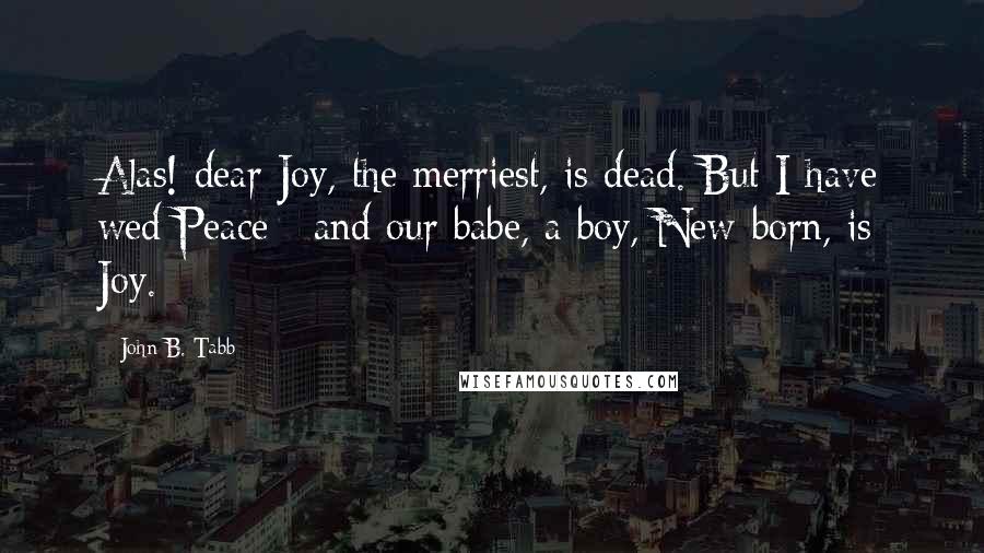 John B. Tabb Quotes: Alas! dear Joy, the merriest, is dead. But I have wed Peace ; and our babe, a boy, New-born, is Joy.