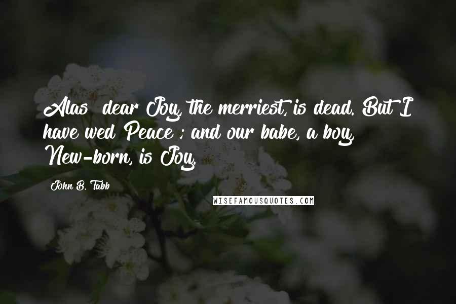 John B. Tabb Quotes: Alas! dear Joy, the merriest, is dead. But I have wed Peace ; and our babe, a boy, New-born, is Joy.