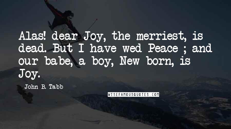 John B. Tabb Quotes: Alas! dear Joy, the merriest, is dead. But I have wed Peace ; and our babe, a boy, New-born, is Joy.