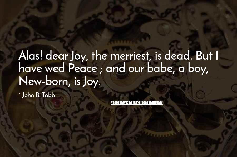 John B. Tabb Quotes: Alas! dear Joy, the merriest, is dead. But I have wed Peace ; and our babe, a boy, New-born, is Joy.