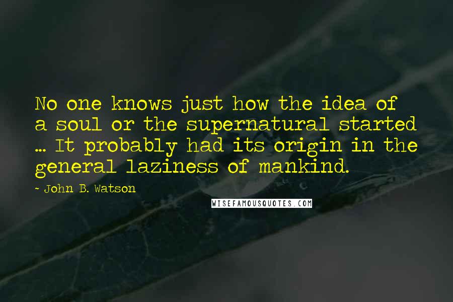 John B. Watson Quotes: No one knows just how the idea of a soul or the supernatural started ... It probably had its origin in the general laziness of mankind.