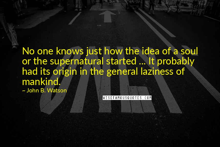 John B. Watson Quotes: No one knows just how the idea of a soul or the supernatural started ... It probably had its origin in the general laziness of mankind.