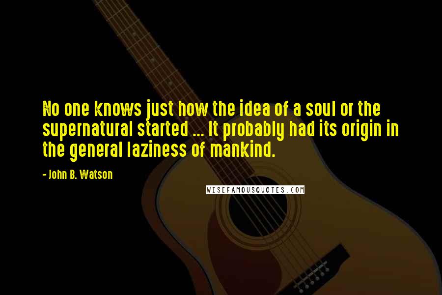 John B. Watson Quotes: No one knows just how the idea of a soul or the supernatural started ... It probably had its origin in the general laziness of mankind.