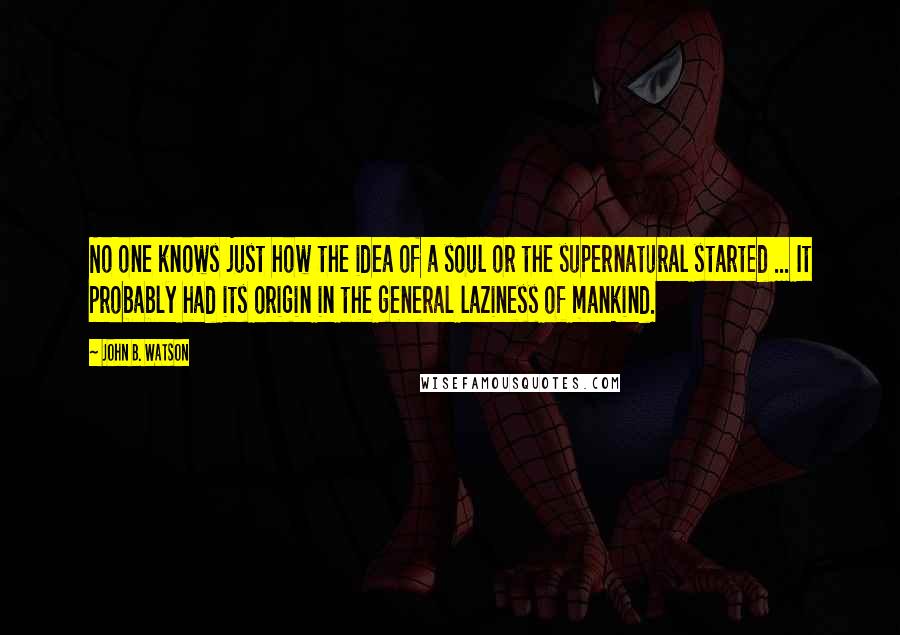 John B. Watson Quotes: No one knows just how the idea of a soul or the supernatural started ... It probably had its origin in the general laziness of mankind.