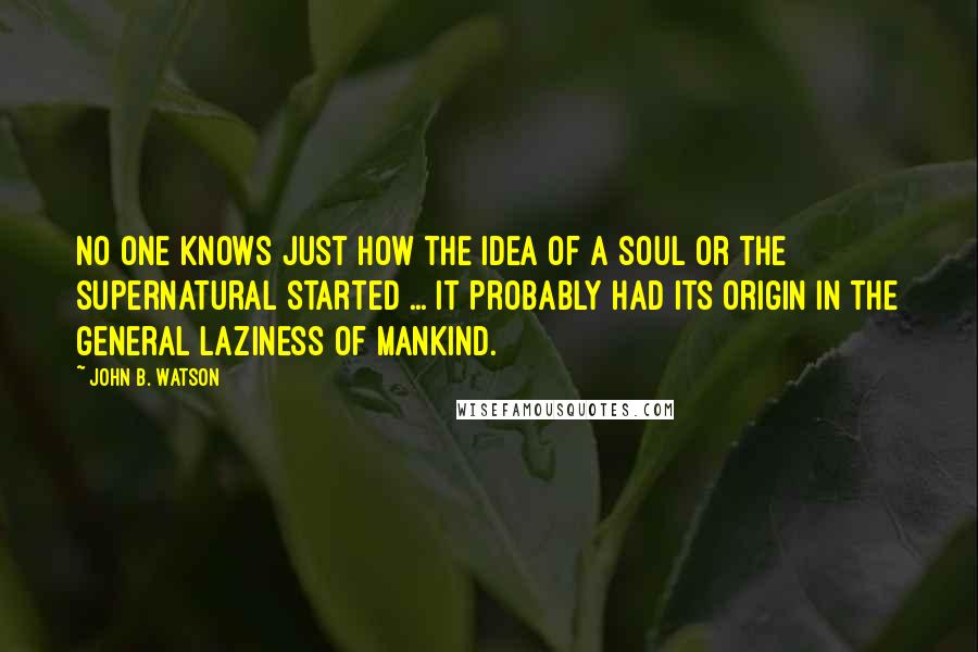 John B. Watson Quotes: No one knows just how the idea of a soul or the supernatural started ... It probably had its origin in the general laziness of mankind.