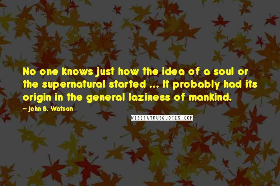 John B. Watson Quotes: No one knows just how the idea of a soul or the supernatural started ... It probably had its origin in the general laziness of mankind.