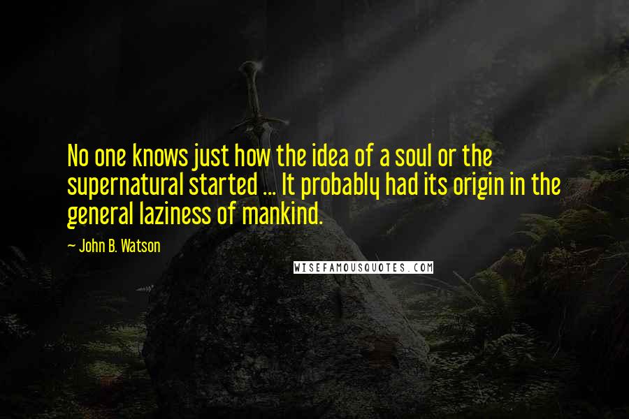 John B. Watson Quotes: No one knows just how the idea of a soul or the supernatural started ... It probably had its origin in the general laziness of mankind.