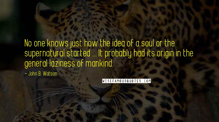John B. Watson Quotes: No one knows just how the idea of a soul or the supernatural started ... It probably had its origin in the general laziness of mankind.