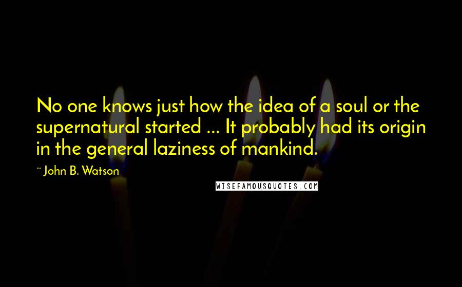 John B. Watson Quotes: No one knows just how the idea of a soul or the supernatural started ... It probably had its origin in the general laziness of mankind.