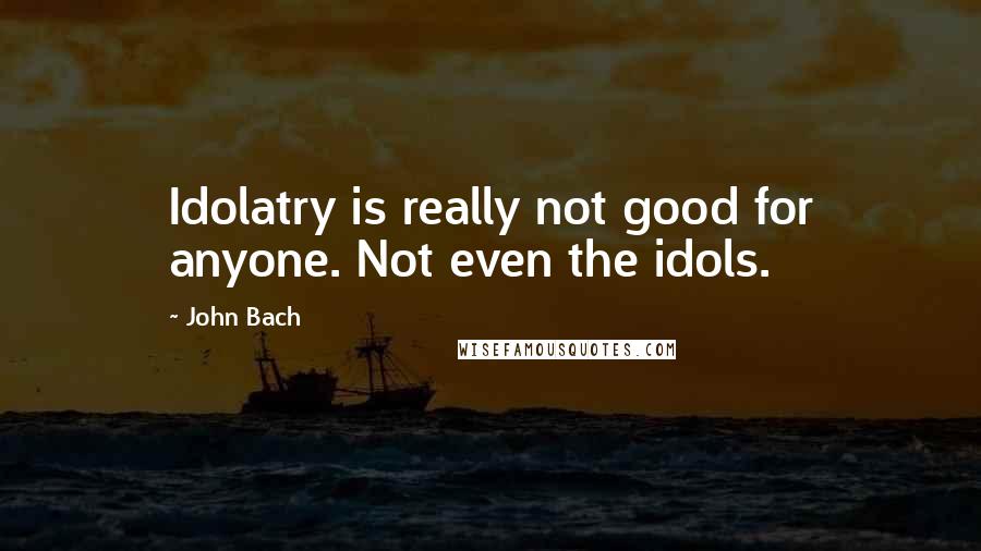 John Bach Quotes: Idolatry is really not good for anyone. Not even the idols.