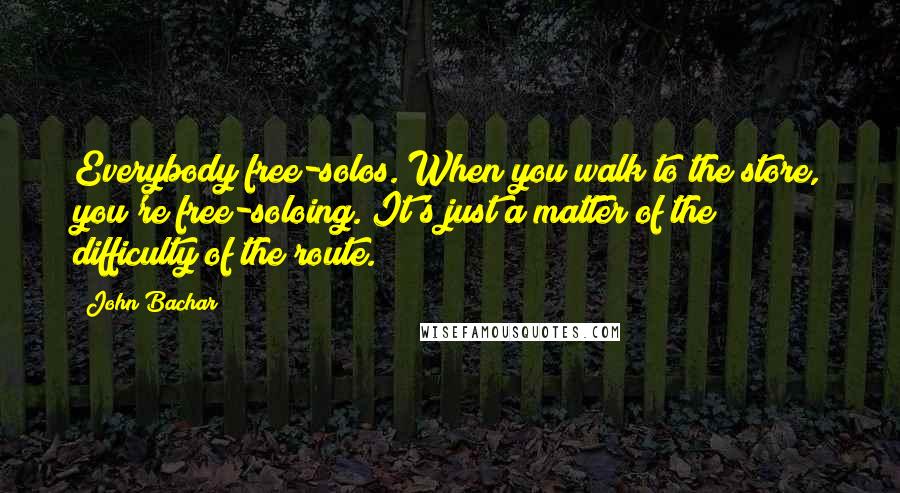 John Bachar Quotes: Everybody free-solos. When you walk to the store, you're free-soloing. It's just a matter of the difficulty of the route.