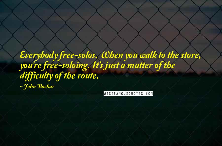 John Bachar Quotes: Everybody free-solos. When you walk to the store, you're free-soloing. It's just a matter of the difficulty of the route.